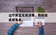 开云官方体育app官网-辽宁男篮无缘决赛，教练组连夜复盘。