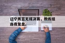 开云官方体育app官网-辽宁男篮无缘决赛，教练组连夜复盘。