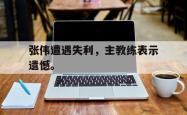 开云官方app下载站-张伟遭遇失利，主教练表示遗憾。
