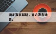 开云官方app下载站-国足赛事延期，官方发布通告。