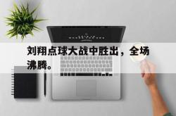 开云官方app下载站-刘翔点球大战中胜出，全场沸腾。