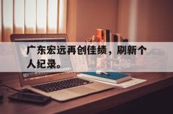 开云官方app下载站-广东宏远再创佳绩，刷新个人纪录。