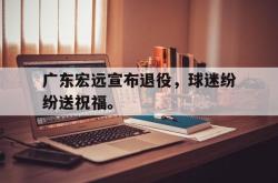 开云官方app下载站-广东宏远宣布退役，球迷纷纷送祝福。