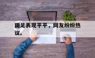 开云官方app下载站-国足表现平平，网友纷纷热议。