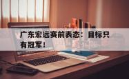 开云官方app下载站-广东宏远赛前表态：目标只有冠军！