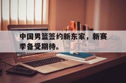 开云官方体育app官网-中国男篮签约新东家，新赛季备受期待。