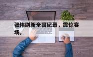 开云官方app下载站-张伟刷新全国纪录，震惊赛场。