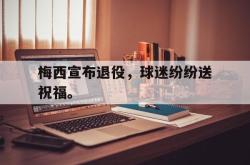 开云官方app下载站-梅西宣布退役，球迷纷纷送祝福。