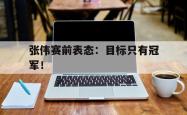 开云官方体育app官网-张伟赛前表态：目标只有冠军！