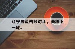 开云官方体育app官网-辽宁男篮击败对手，晋级下一轮。