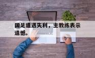 开云官方app下载站-国足遭遇失利，主教练表示遗憾。