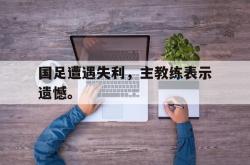 开云官方app下载站-国足遭遇失利，主教练表示遗憾。