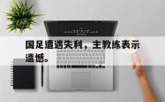 开云官方体育app官网-国足遭遇失利，主教练表示遗憾。