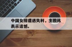 开云官方体育app官网-中国女排遭遇失利，主教练表示遗憾。