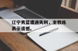 辽宁男篮遭遇失利，主教练表示遗憾。