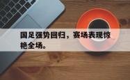 开云官方体育app官网-国足强势回归，赛场表现惊艳全场。
