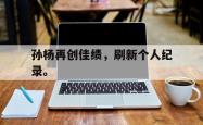 开云官方体育app官网-孙杨再创佳绩，刷新个人纪录。