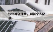开云官方app下载站-张伟再创佳绩，刷新个人纪录。