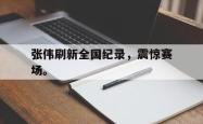 开云官方app下载站-张伟刷新全国纪录，震惊赛场。