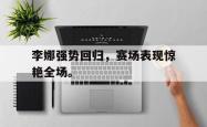 开云官方app下载站-李娜强势回归，赛场表现惊艳全场。