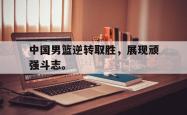 开云官方app下载站-中国男篮逆转取胜，展现顽强斗志。