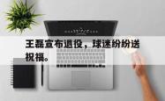 开云官方app下载站-王磊宣布退役，球迷纷纷送祝福。