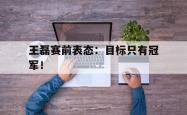 开云官方app下载站-王磊赛前表态：目标只有冠军！