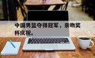 开云官方app下载站-中国男篮夺得冠军，亲吻奖杯庆祝。