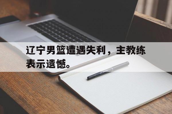 辽宁男篮遭遇失利，主教练表示遗憾。