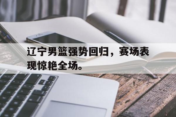 辽宁男篮强势回归，赛场表现惊艳全场。