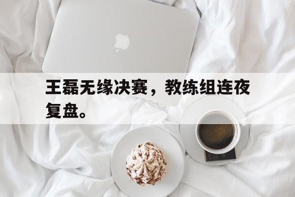 王磊无缘决赛，教练组连夜复盘。