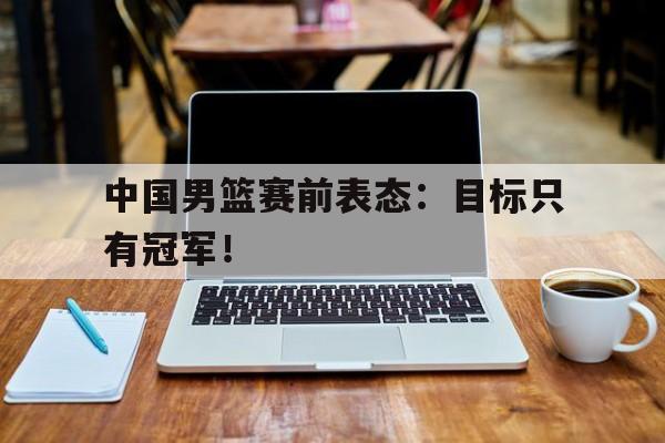 中国男篮赛前表态：目标只有冠军！