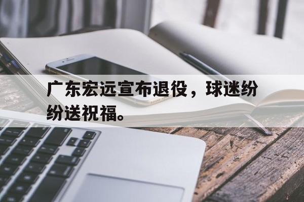 广东宏远宣布退役，球迷纷纷送祝福。