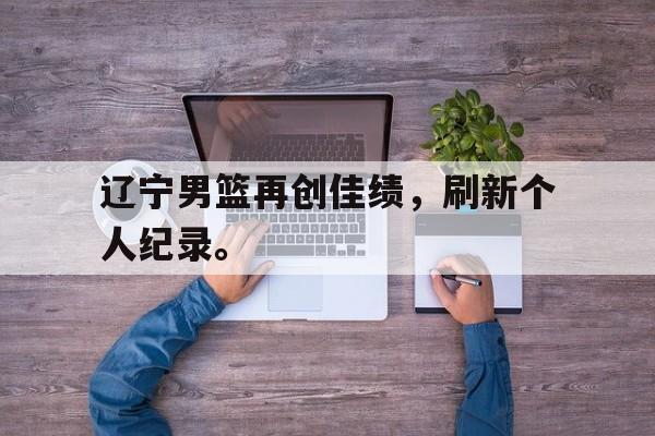 辽宁男篮再创佳绩，刷新个人纪录。