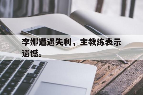李娜遭遇失利，主教练表示遗憾。
