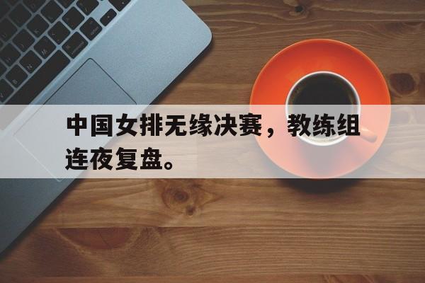 中国女排无缘决赛，教练组连夜复盘。