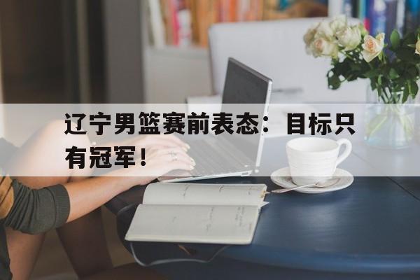 辽宁男篮赛前表态：目标只有冠军！