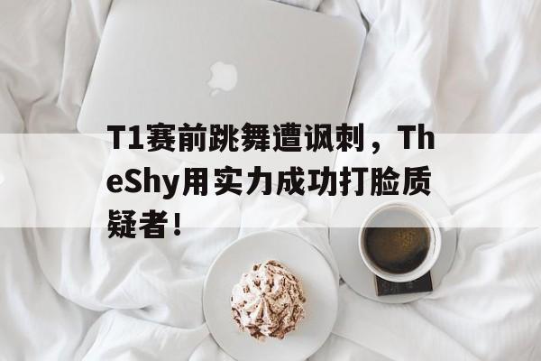 T1赛前跳舞遭讽刺，TheShy用实力成功打脸质疑者！