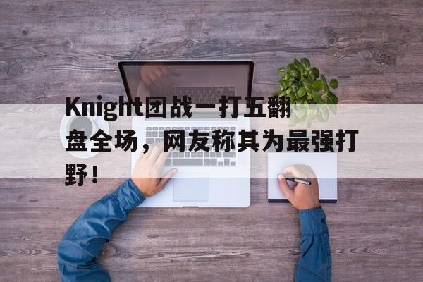 Knight团战一打五翻盘全场，网友称其为最强打野！