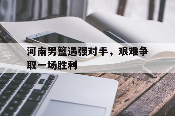 河南男篮遇强对手，艰难争取一场胜利