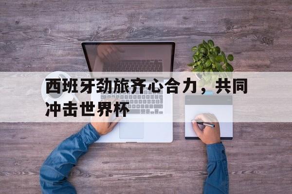 西班牙劲旅齐心合力，共同冲击世界杯